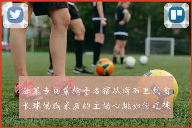 独家专访前枪手名宿从海布里到酋长球场我亲历的主场心跳如何迁徙