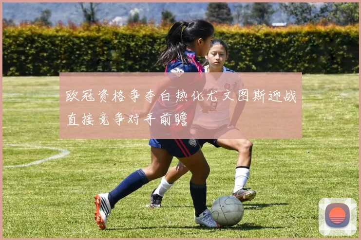 欧冠资格争夺白热化尤文图斯迎战直接竞争对手前瞻