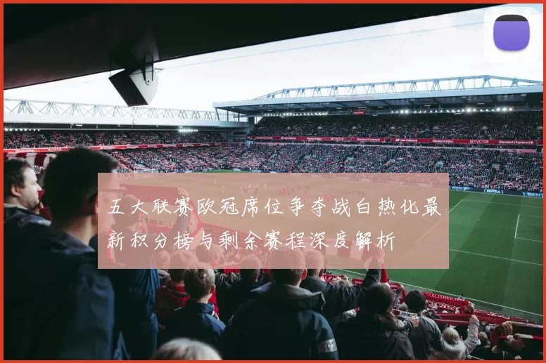 五大联赛欧冠席位争夺战白热化最新积分榜与剩余赛程深度解析